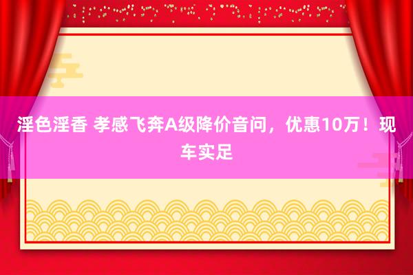淫色淫香 孝感飞奔A级降价音问，优惠10万！现车实足
