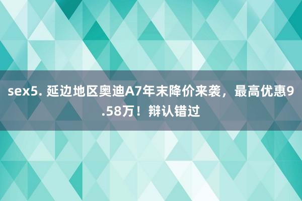 sex5. 延边地区奥迪A7年末降价来袭，最高优惠9.58万！辩认错过