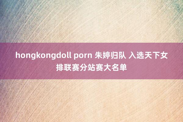hongkongdoll porn 朱婷归队 入选天下女排联赛分站赛大名单