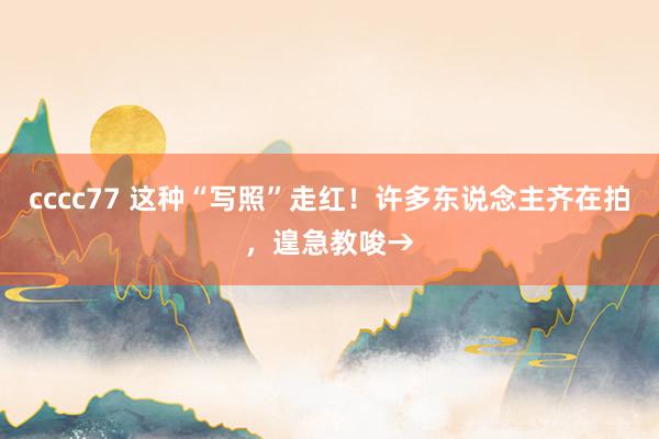 cccc77 这种“写照”走红！许多东说念主齐在拍，遑急教唆→