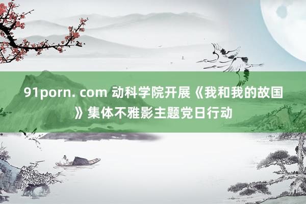 91porn. com 动科学院开展《我和我的故国》集体不雅影主题党日行动