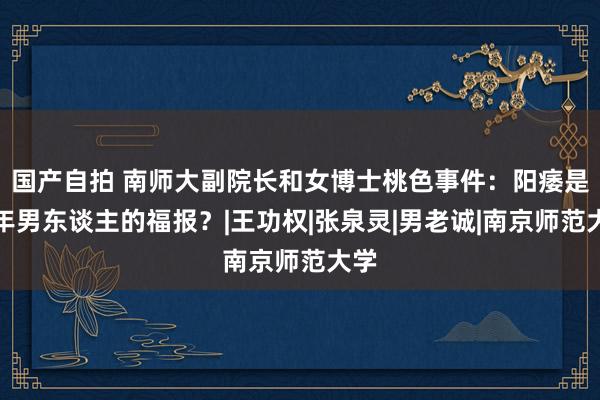 国产自拍 南师大副院长和女博士桃色事件：阳痿是中年男东谈主的福报？|王功权|张泉灵|男老诚|南京师范大学