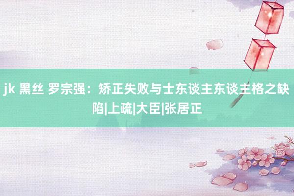 jk 黑丝 罗宗强：矫正失败与士东谈主东谈主格之缺陷|上疏|大臣|张居正