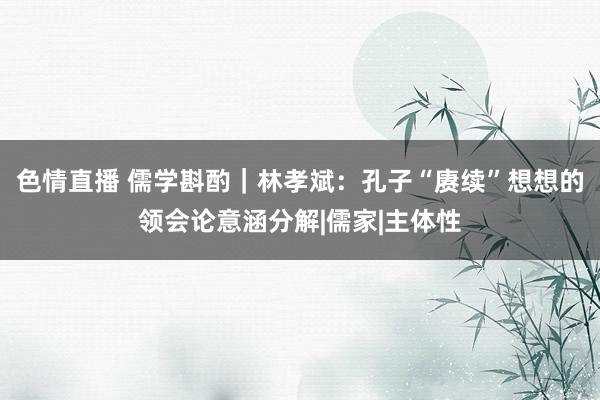 色情直播 儒学斟酌｜林孝斌：孔子“赓续”想想的领会论意涵分解|儒家|主体性