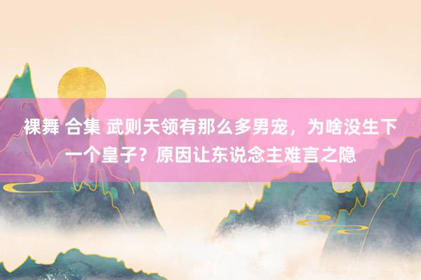 裸舞 合集 武则天领有那么多男宠，为啥没生下一个皇子？原因让东说念主难言之隐