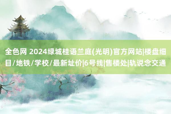 全色网 2024绿城桂语兰庭(光明)官方网站|楼盘细目/地铁/学校/最新址价|6号线|售楼处|轨说念交通