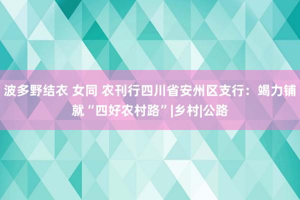 波多野结衣 女同 农刊行四川省安州区支行：竭力铺就“四好农村路”|乡村|公路