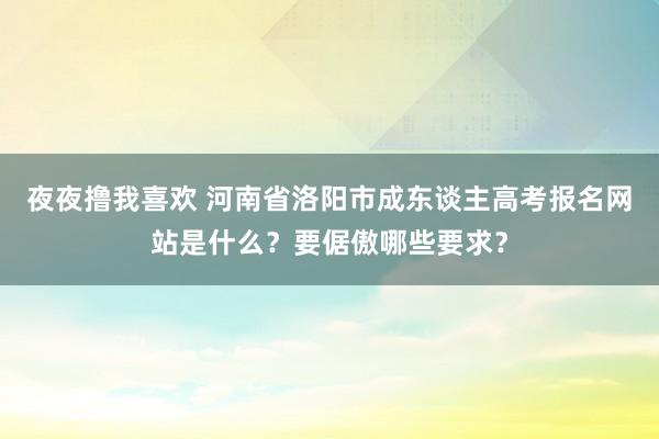 夜夜撸我喜欢 河南省洛阳市成东谈主高考报名网站是什么？要倨傲哪些要求？