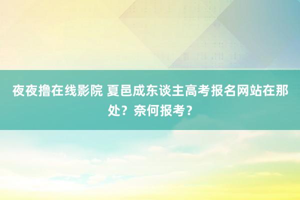夜夜撸在线影院 夏邑成东谈主高考报名网站在那处？奈何报考？