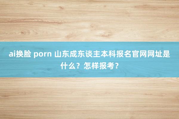 ai换脸 porn 山东成东谈主本科报名官网网址是什么？怎样报考？