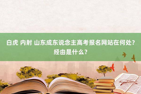 白虎 内射 山东成东说念主高考报名网站在何处？经由是什么？