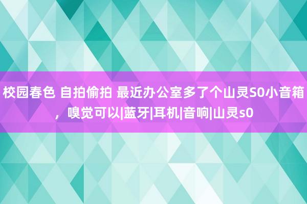 校园春色 自拍偷拍 最近办公室多了个山灵S0小音箱，嗅觉可以|蓝牙|耳机|音响|山灵s0