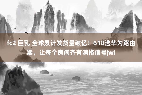 fc2 巨乳 全球累计发货量破亿！618选华为路由器，让每个房间齐有满格信号|wi