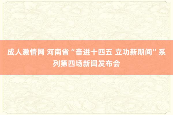 成人激情网 河南省“奋进十四五 立功新期间”系列第四场新闻发布会