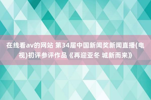 在线看av的网站 第34届中国新闻奖新闻直播(电视)初评参评作品《再迎亚冬 城新而来》