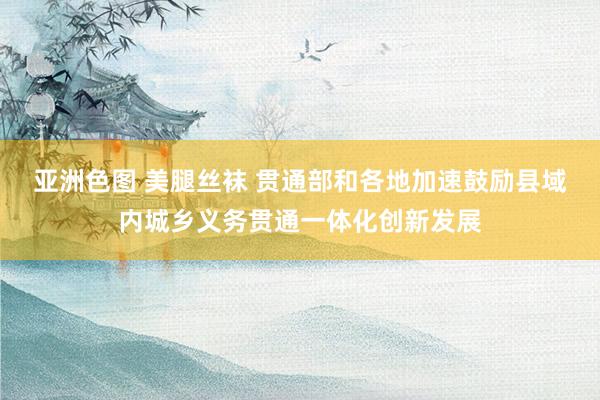 亚洲色图 美腿丝袜 贯通部和各地加速鼓励县域内城乡义务贯通一体化创新发展