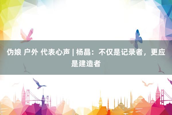 伪娘 户外 代表心声 | 杨晶：不仅是记录者，更应是建造者