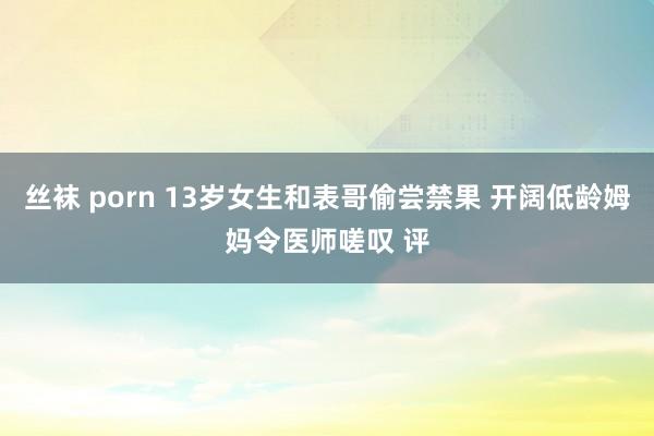 丝袜 porn 13岁女生和表哥偷尝禁果 开阔低龄姆妈令医师嗟叹 评