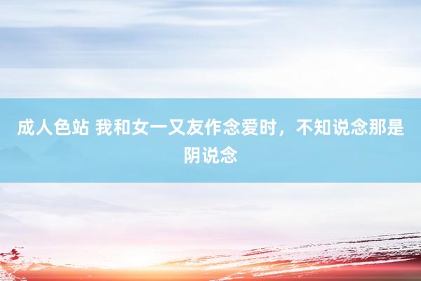 成人色站 我和女一又友作念爱时，不知说念那是阴说念