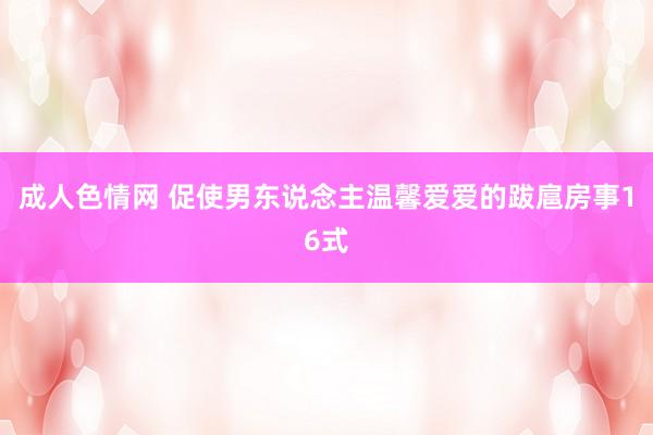 成人色情网 促使男东说念主温馨爱爱的跋扈房事16式