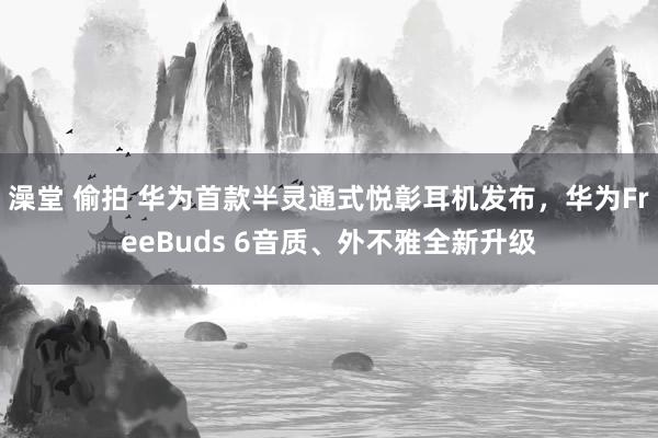 澡堂 偷拍 华为首款半灵通式悦彰耳机发布，华为FreeBuds 6音质、外不雅全新升级