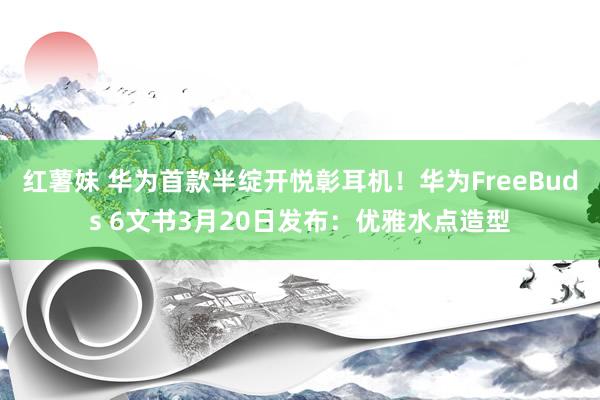 红薯妹 华为首款半绽开悦彰耳机！华为FreeBuds 6文书3月20日发布：优雅水点造型