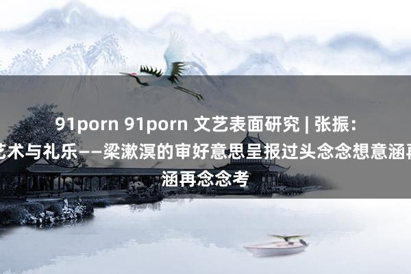 91porn 91porn 文艺表面研究 | 张振：情怀、艺术与礼乐——梁漱溟的审好意思呈报过头念念想意涵再念念考