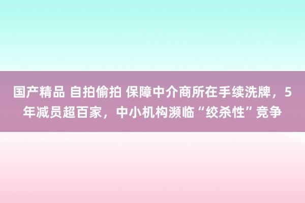 国产精品 自拍偷拍 保障中介商所在手续洗牌，5年减员超百家，中小机构濒临“绞杀性”竞争