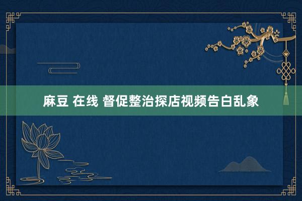 麻豆 在线 督促整治探店视频告白乱象