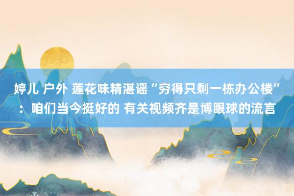 婷儿 户外 莲花味精湛谣“穷得只剩一栋办公楼”：咱们当今挺好的 有关视频齐是博眼球的流言
