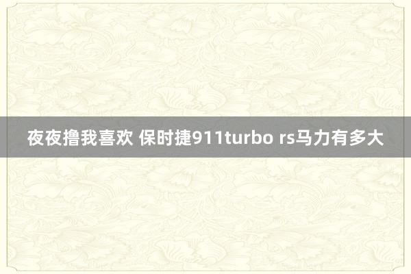 夜夜撸我喜欢 保时捷911turbo rs马力有多大