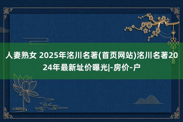 人妻熟女 2025年洺川名著(首页网站)洺川名著2024年最新址价曝光|-房价-户