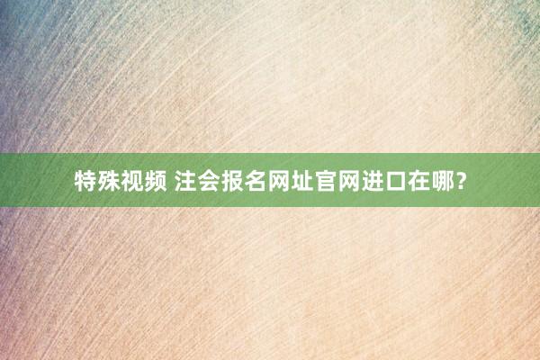 特殊视频 注会报名网址官网进口在哪？