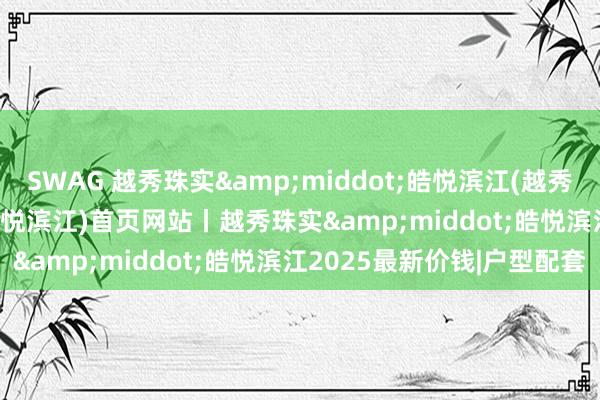 SWAG 越秀珠实&middot;皓悦滨江(越秀珠实&middot;皓悦滨江)首页网站丨越秀珠实&middot;皓悦滨江2025最新价钱|户型配套