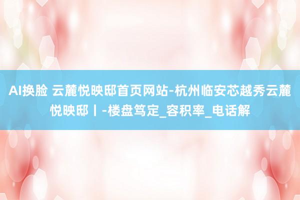 AI换脸 云麓悦映邸首页网站-杭州临安芯越秀云麓悦映邸丨-楼盘笃定_容积率_电话解