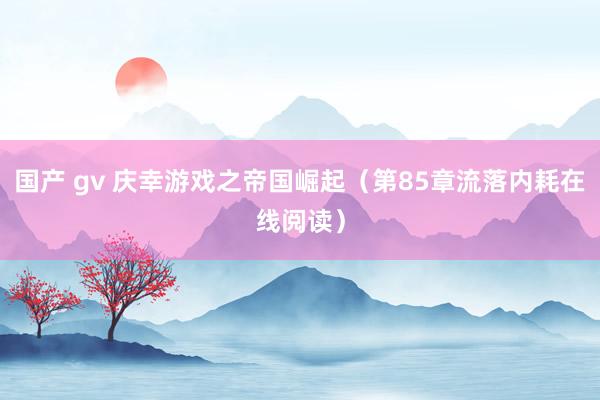 国产 gv 庆幸游戏之帝国崛起（第85章流落内耗在线阅读）