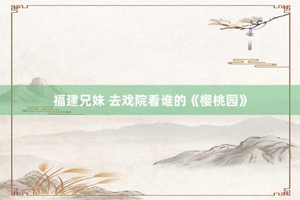 福建兄妹 去戏院看谁的《樱桃园》