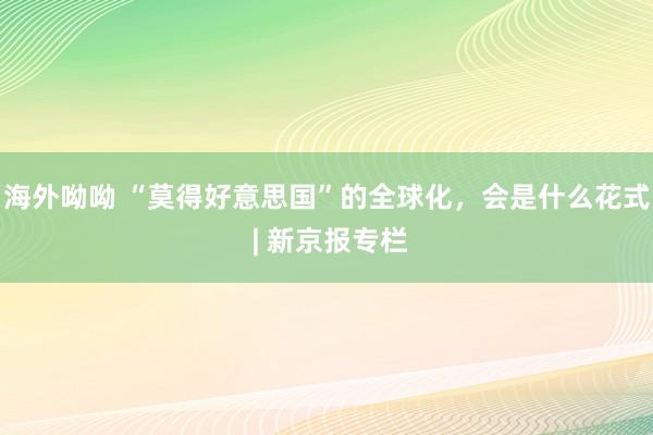 海外呦呦 “莫得好意思国”的全球化，会是什么花式 | 新京报专栏