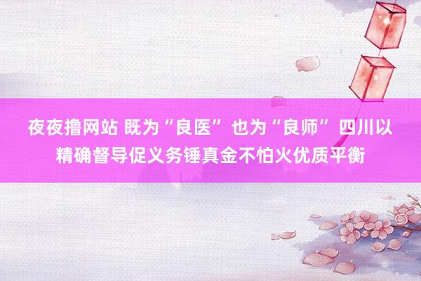 夜夜撸网站 既为“良医” 也为“良师” 四川以精确督导促义务锤真金不怕火优质平衡
