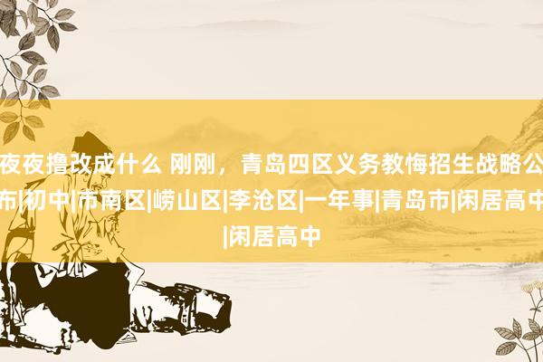 夜夜撸改成什么 刚刚，青岛四区义务教悔招生战略公布|初中|市南区|崂山区|李沧区|一年事|青岛市|闲居高中