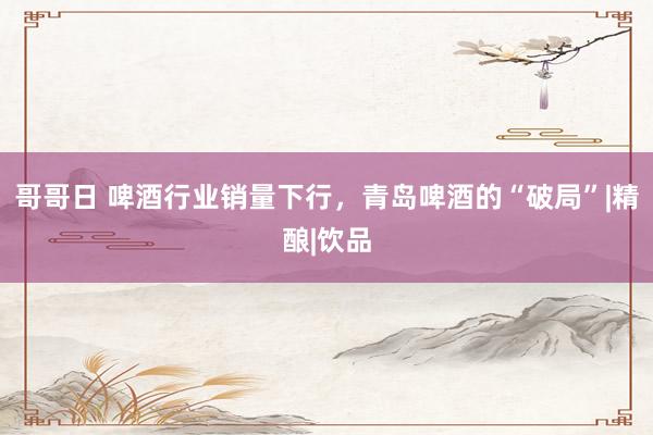 哥哥日 啤酒行业销量下行，青岛啤酒的“破局”|精酿|饮品