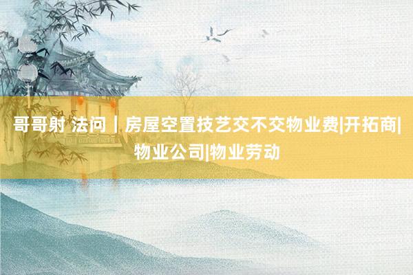 哥哥射 法问｜房屋空置技艺交不交物业费|开拓商|物业公司|物业劳动