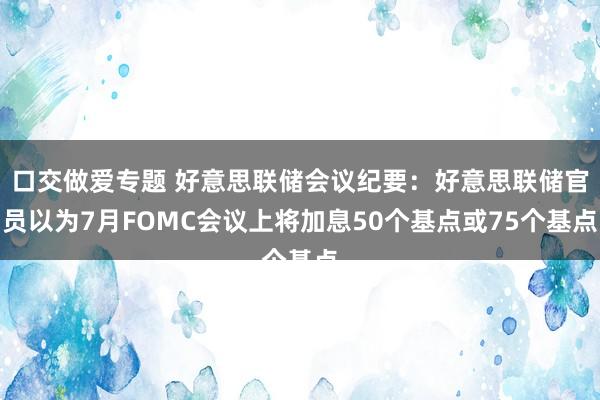 口交做爱专题 好意思联储会议纪要：好意思联储官员以为7月FOMC会议上将加息50个基点或75个基点