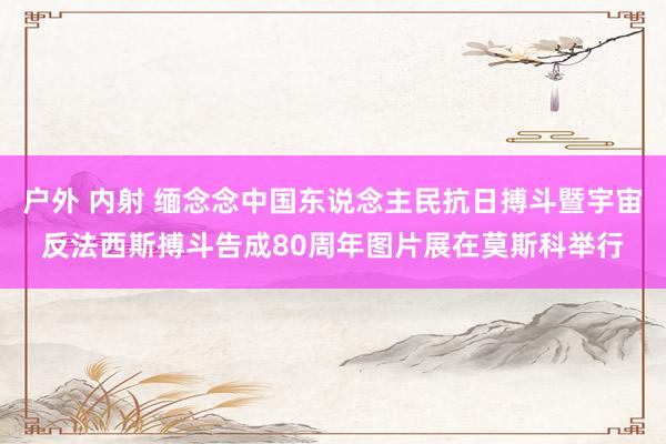 户外 内射 缅念念中国东说念主民抗日搏斗暨宇宙反法西斯搏斗告成80周年图片展在莫斯科举行