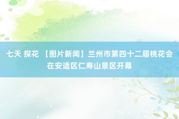 七天 探花 【图片新闻】兰州市第四十二届桃花会在安适区仁寿山景区开幕