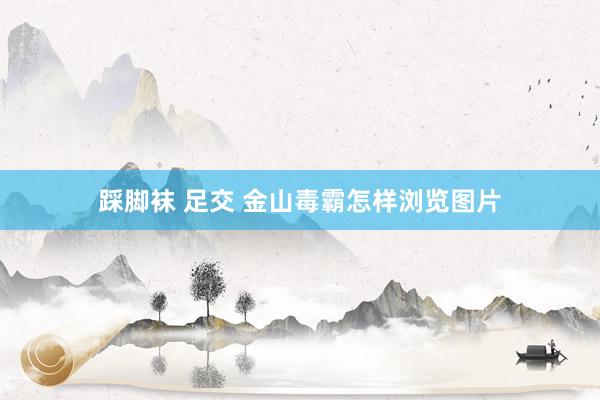 踩脚袜 足交 金山毒霸怎样浏览图片