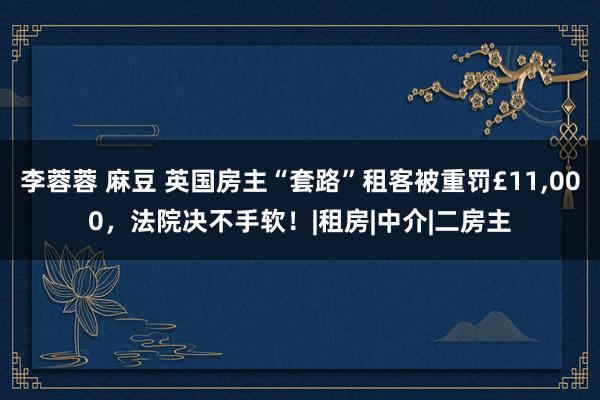 李蓉蓉 麻豆 英国房主“套路”租客被重罚£11，000，法院决不手软！|租房|中介|二房主