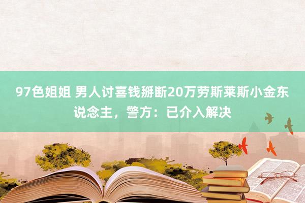 97色姐姐 男人讨喜钱掰断20万劳斯莱斯小金东说念主，警方：已介入解决