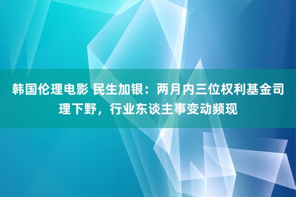 韩国伦理电影 民生加银：两月内三位权利基金司理下野，行业东谈主事变动频现