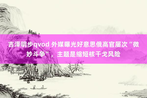吉泽明步qvod 外媒曝光好意思俄高官屡次“微妙斗争”，主题是缩短核干戈风险